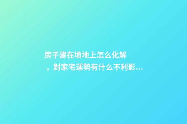 房子建在墳地上怎么化解，對家宅運勢有什么不利影響